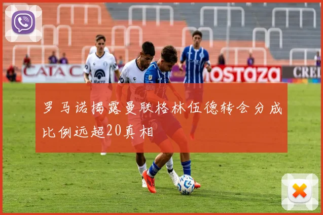 罗马诺揭露曼联格林伍德转会分成比例远超20真相