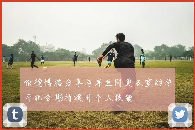 伦德博格分享与库里同更衣室的学习机会期待提升个人技能