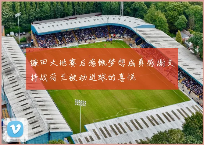 镰田大地赛后感慨梦想成真感谢支持战荷兰被动进球的喜悦