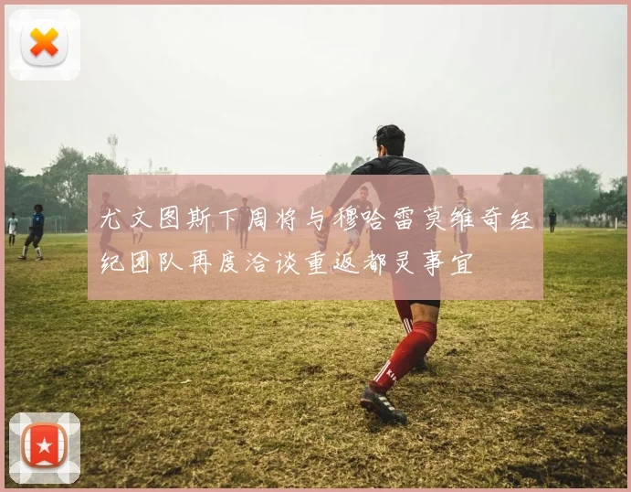 尤文图斯下周将与穆哈雷莫维奇经纪团队再度洽谈重返都灵事宜