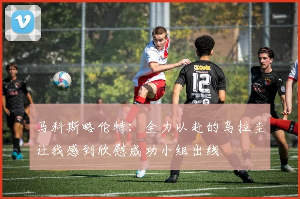 马科斯略伦特：全力以赴的乌拉圭让我感到欣慰成功小组出线