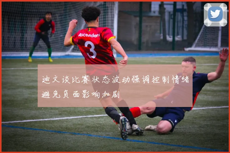 迪文谈比赛状态波动强调控制情绪避免负面影响加剧