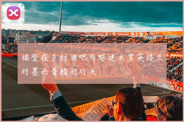 福登在乡村酒吧与球迷共赏英格兰对墨西哥精彩对决