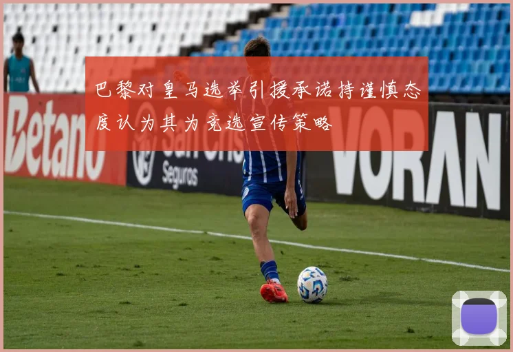 巴黎对皇马选举引援承诺持谨慎态度认为其为竞选宣传策略