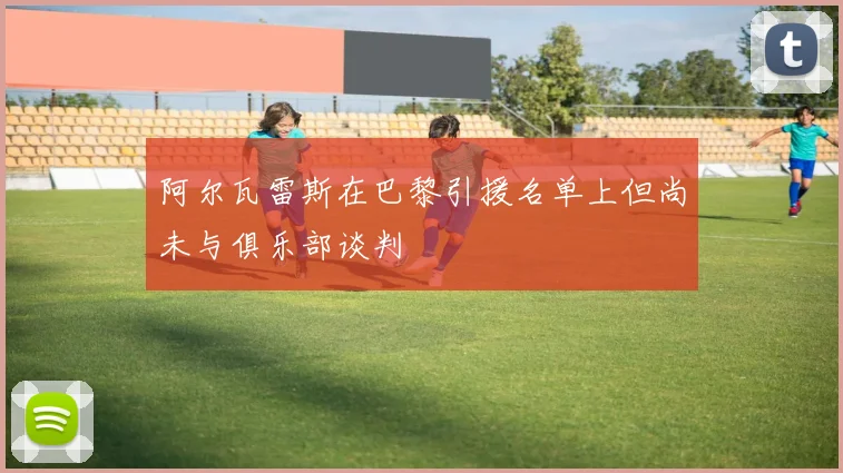 阿尔瓦雷斯在巴黎引援名单上但尚未与俱乐部谈判