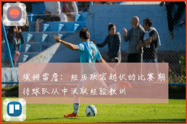 埃姆雷詹：经历跌宕起伏的比赛期待球队从中汲取经验教训