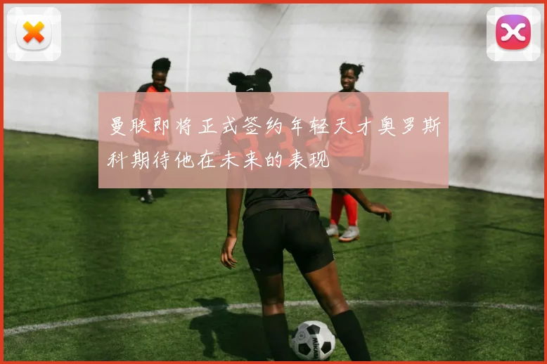 曼联即将正式签约年轻天才奥罗斯科期待他在未来的表现