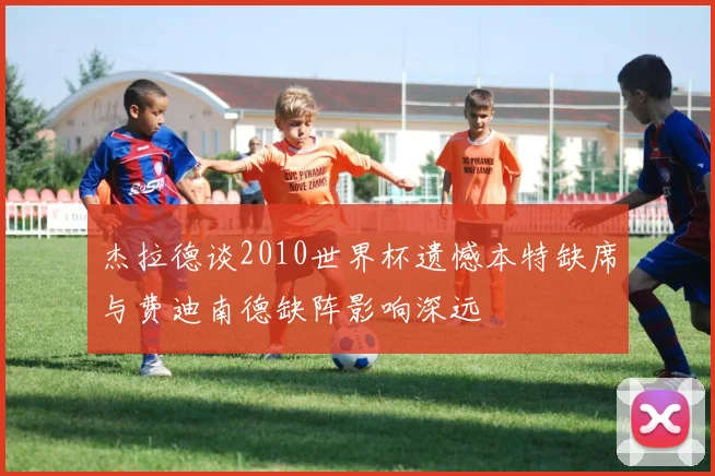 杰拉德谈2010世界杯遗憾本特缺席与费迪南德缺阵影响深远