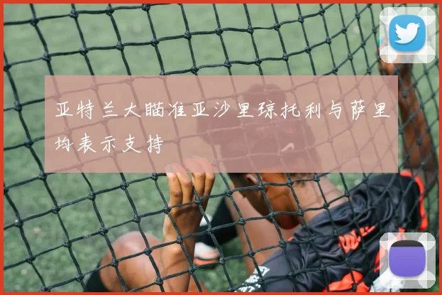 亚特兰大瞄准亚沙里琼托利与萨里均表示支持