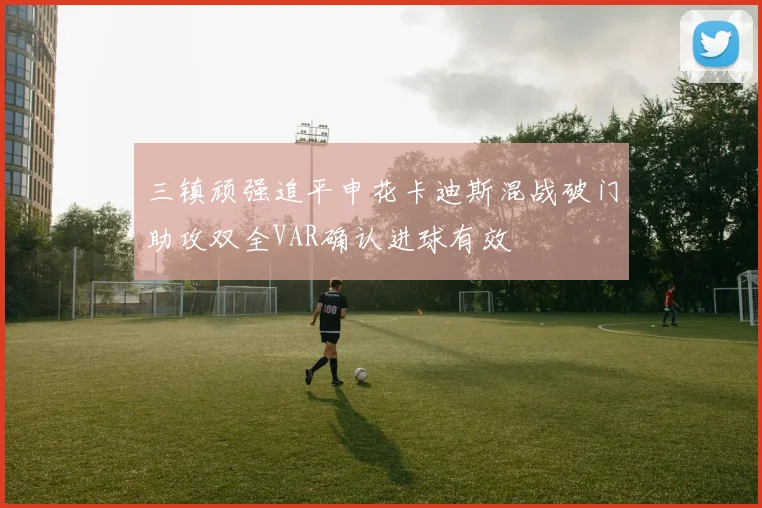 三镇顽强追平申花卡迪斯混战破门助攻双全VAR确认进球有效