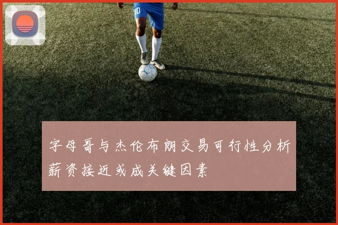 字母哥与杰伦布朗交易可行性分析薪资接近或成关键因素