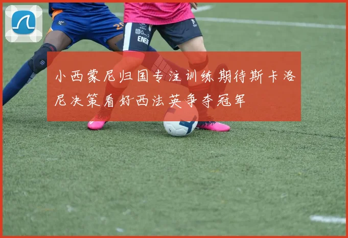 小西蒙尼归国专注训练期待斯卡洛尼决策看好西法英争夺冠军