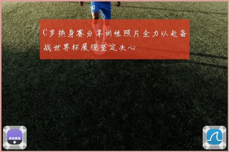 C罗热身赛分享训练照片全力以赴备战世界杯展现坚定决心