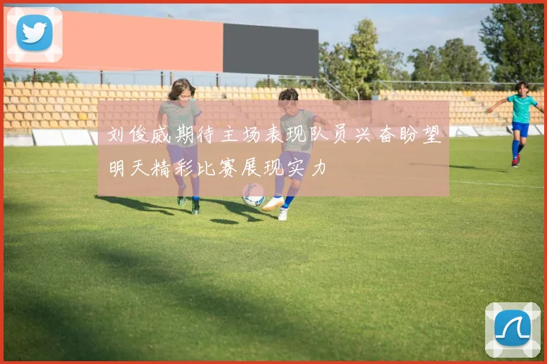 刘俊威期待主场表现队员兴奋盼望明天精彩比赛展现实力