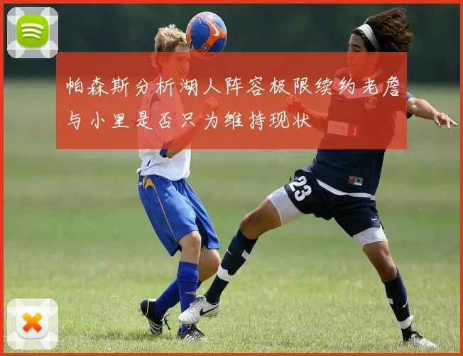 帕森斯分析湖人阵容极限续约老詹与小里是否只为维持现状