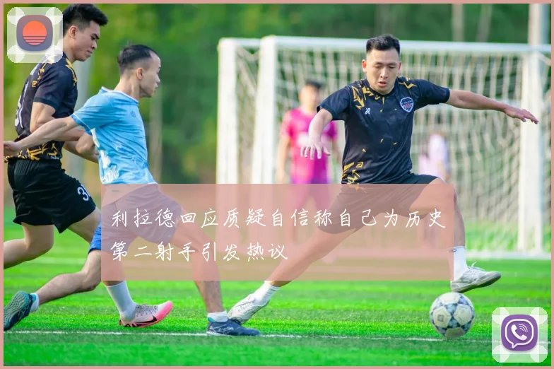 利拉德回应质疑自信称自己为历史第二射手引发热议