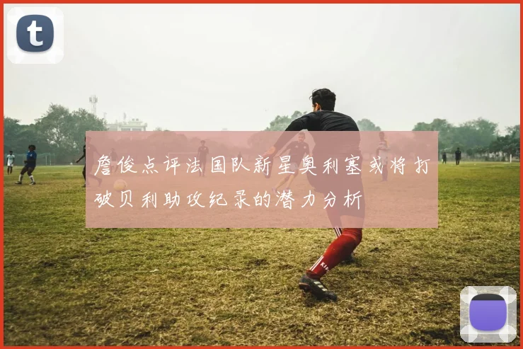 詹俊点评法国队新星奥利塞或将打破贝利助攻纪录的潜力分析
