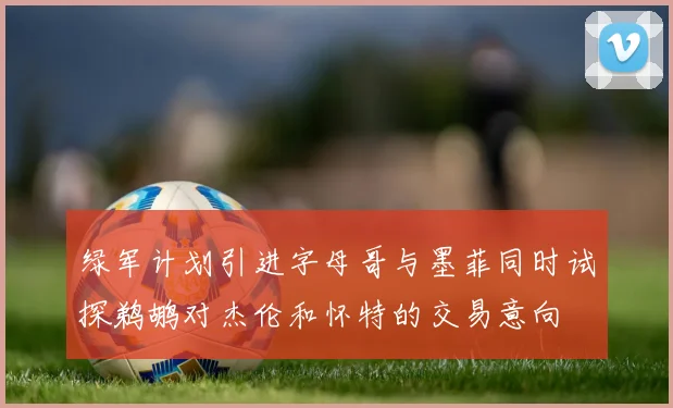绿军计划引进字母哥与墨菲同时试探鹈鹕对杰伦和怀特的交易意向