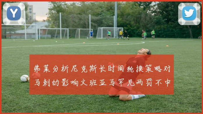 弗莱分析尼克斯长时间轮换策略对马刺的影响文班亚马罕见两罚不中引发关注
